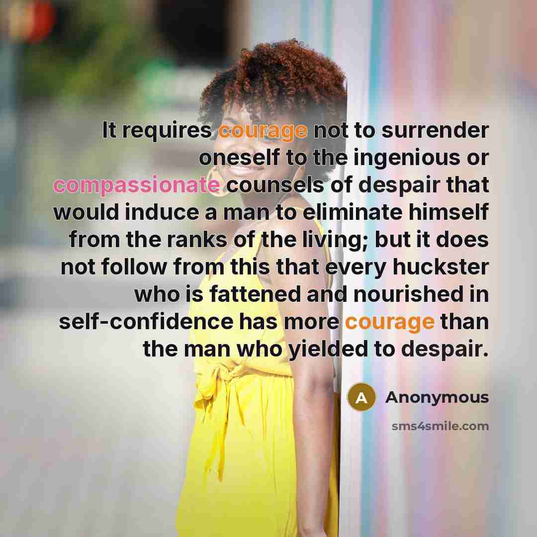 “It requires courage not to surrender oneself to the ingenious or compassionate counsels of despair that would induce a man to eliminate himself from the ranks of the living; but it does not follow from this that every huckster who is fattened and nourished in self-confidence has more courage than…” quote by Anonymous