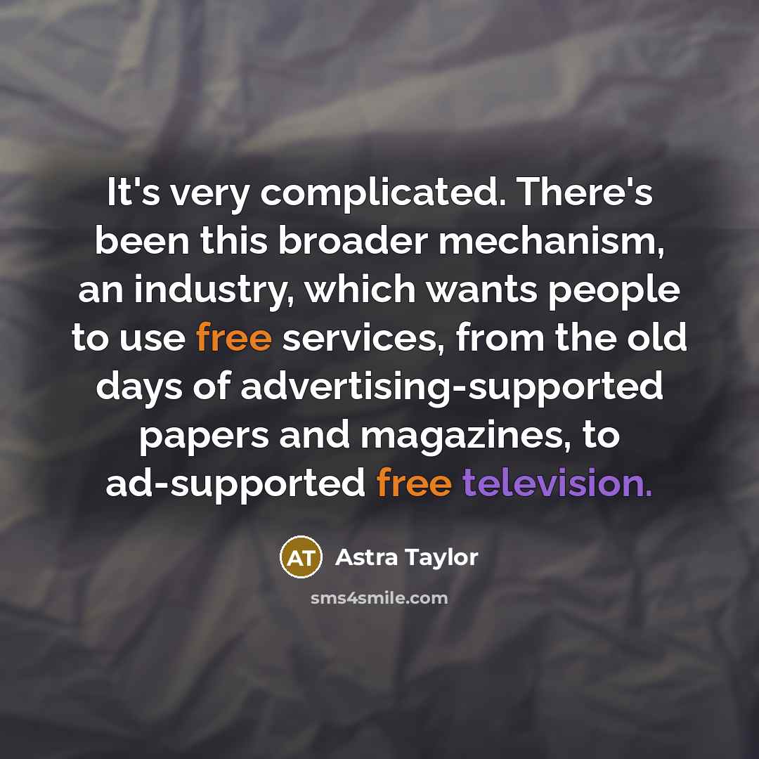 “It's very complicated. There's been this broader mechanism, an industry, which wants people to use free services, from the old days of advertising-supported papers and magazines, to ad-supported free television.” quote by Astra Taylor