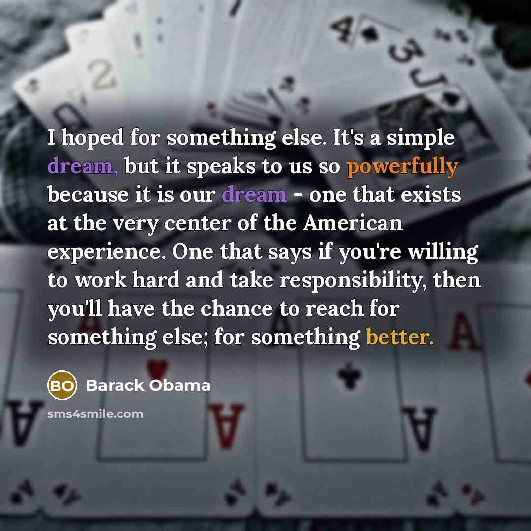 “I hoped for something else. It's a simple dream, but it speaks to us so powerfully because it is our dream - one that exists at the very center of the American experience. One that says if you're willing to work hard and take responsibility, then you'll have the chance to reach for something else…” quote by Barack Obama