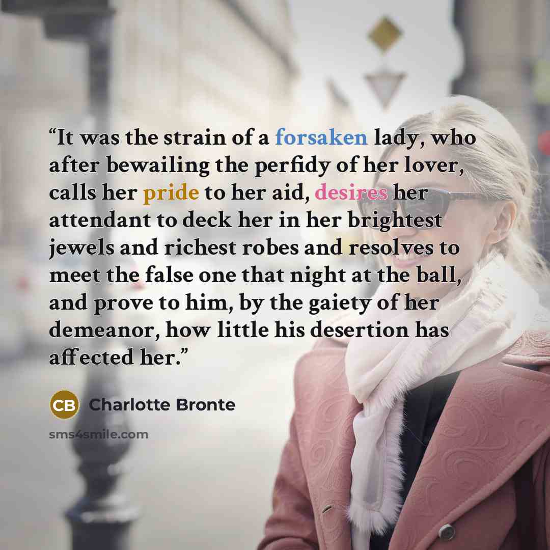 “It was the strain of a forsaken lady, who after bewailing the perfidy of her lover, calls her pride to her aid, desires her attendant to deck her in her brightest jewels and richest robes and resolves to meet the false one that night at the ball, and prove to him, by the gaiety of her demeanor…” quote by Charlotte Brontë