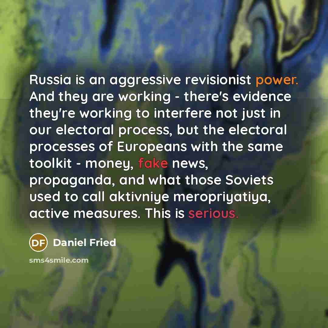 “Russia is an aggressive revisionist power. And they are working - there's evidence they're working to interfere not just in our electoral process, but the electoral processes of Europeans with the same toolkit - money, fake news, propaganda, and what those Soviets used to call aktivniye…” quote by Daniel Fried