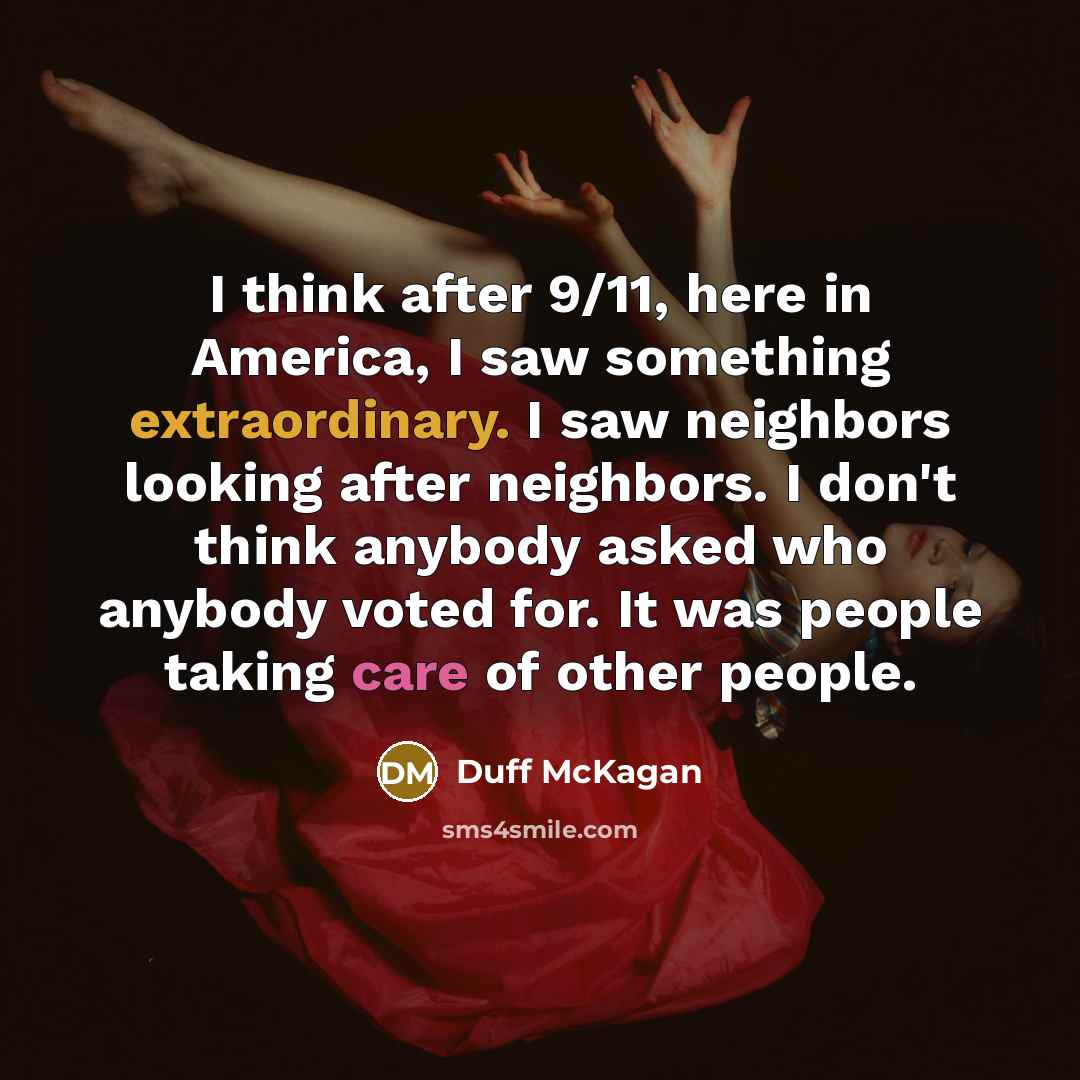 “I think after 9/11, here in America, I saw something extraordinary. I saw neighbors looking after neighbors. I don't think anybody asked who anybody voted for. It was people taking care of other people.” quote by Duff McKagan