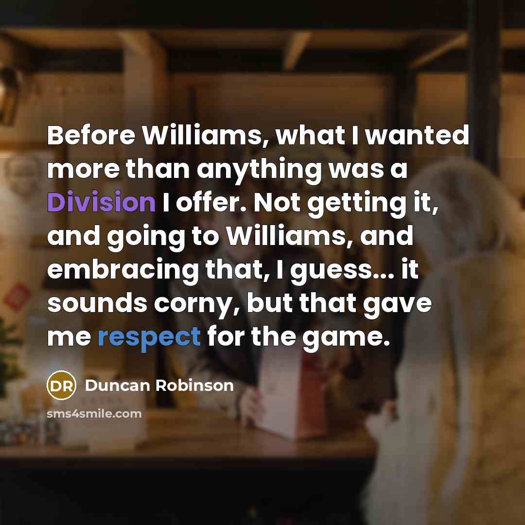 “Before Williams, what I wanted more than anything was a Division I offer. Not getting it, and going to Williams, and embracing that, I guess... it sounds corny, but that gave me respect for the game.” quote by Duncan Robinson