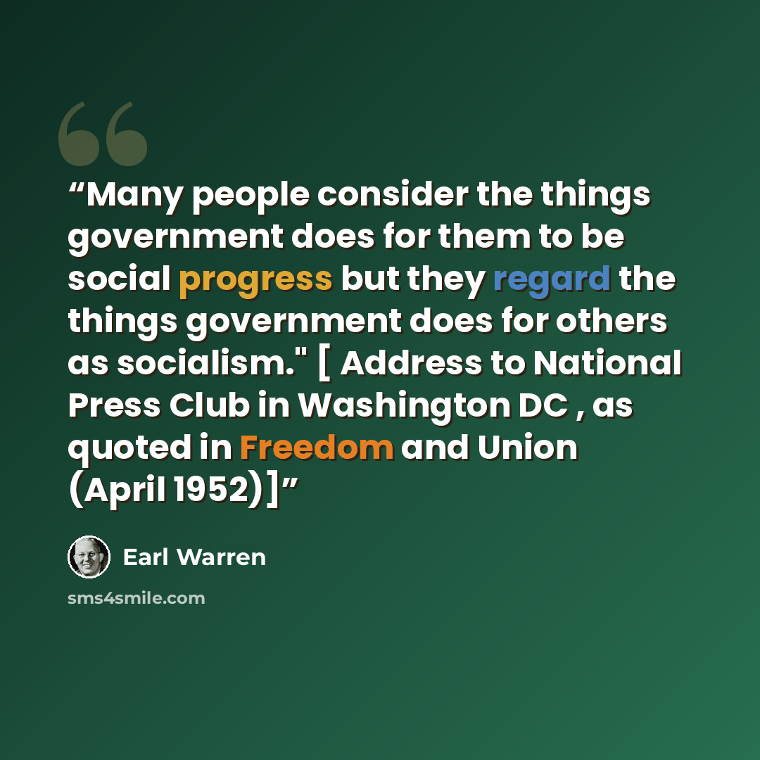 “Many people consider the things government does for them to be social progress but they regard the things government does for others as socialism." [ Address to National Press Club in Washington DC , as quoted in Freedom and Union (April 1952)]” quote by Earl Warren