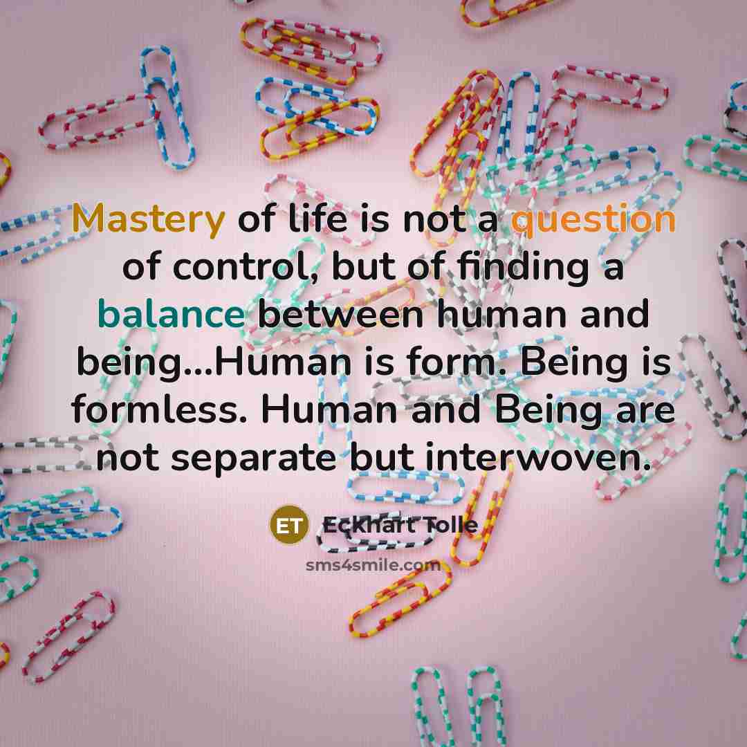 “Mastery of life is not a question of control, but of finding a balance between human and being...Human is form. Being is formless. Human and Being are not separate but interwoven.” quote by Eckhart Tolle