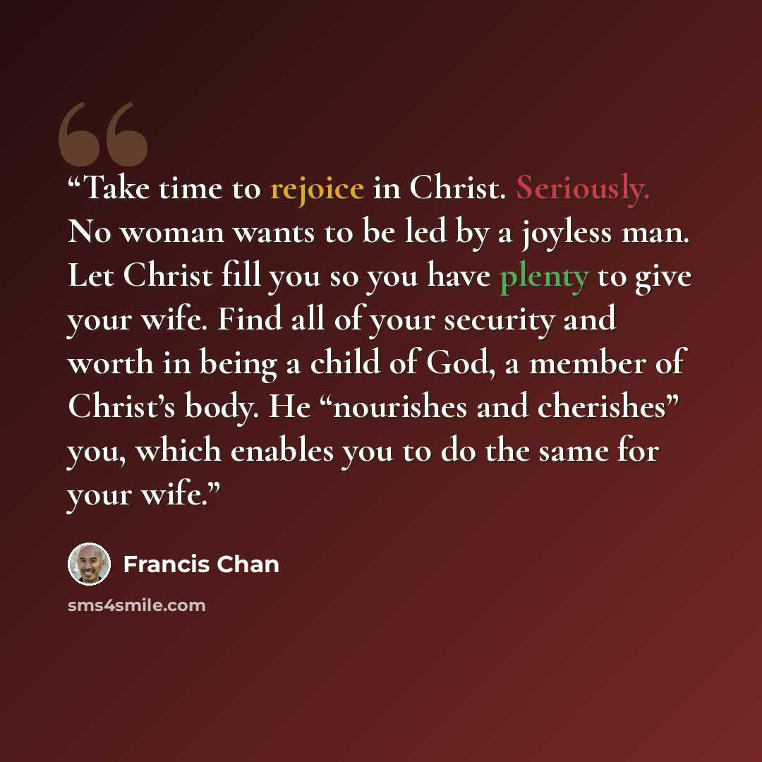 “Take time to rejoice in Christ. Seriously. No woman wants to be led by a joyless man. Let Christ fill you so you have plenty to give your wife. Find all of your security and worth in being a child of God, a member of Christ’s body. He “nourishes and cherishes” you, which enables you to do the same…” quote by Francis Chan