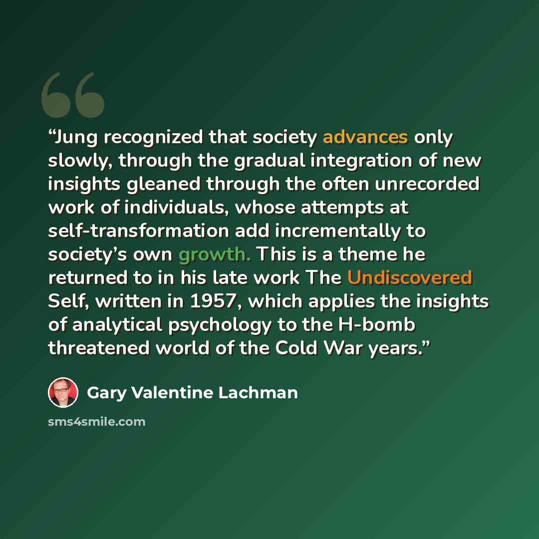 “Jung recognized that society advances only slowly, through the gradual integration of new insights gleaned through the often unrecorded work of individuals, whose attempts at self-transformation add incrementally to society’s own growth. This is a theme he returned to in his late work The…” quote by Gary Valentine Lachman