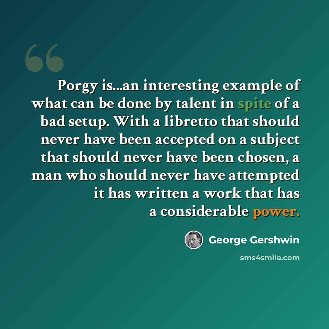 “Porgy is...an interesting example of what can be done by talent in spite of a bad setup. With a libretto that should never have been accepted on a subject that should never have been chosen, a man who should never have attempted it has written a work that has a considerable power.” quote by George Gershwin