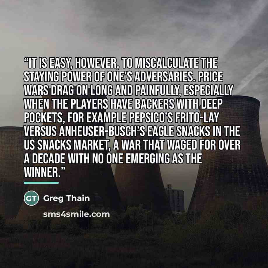 “It is easy, however, to miscalculate the staying power of one’s adversaries. Price wars drag on long and painfully, especially when the players have backers with deep pockets, for example PepsiCo’s Frito-Lay versus Anheuser-Busch’s Eagle Snacks in the US snacks market, a war that waged for over a…” quote by Greg Thain