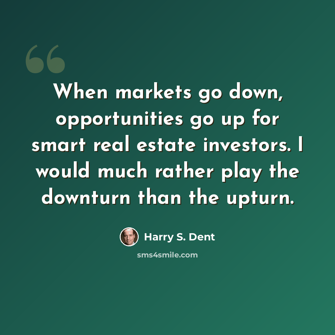 “When markets go down, opportunities go up for smart real estate investors. I would much rather play the downturn than the upturn.” quote by Harry S. Dent