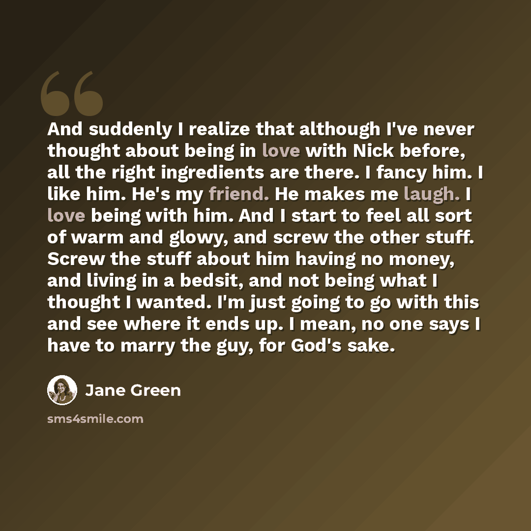 “And suddenly I realize that although I've never thought about being in love with Nick before, all the right ingredients are there. I fancy him. I like him. He's my friend. He makes me laugh. I love being with him. And I start to feel all sort of warm and glowy, and screw the other stuff. Screw the…” quote by Jane Green