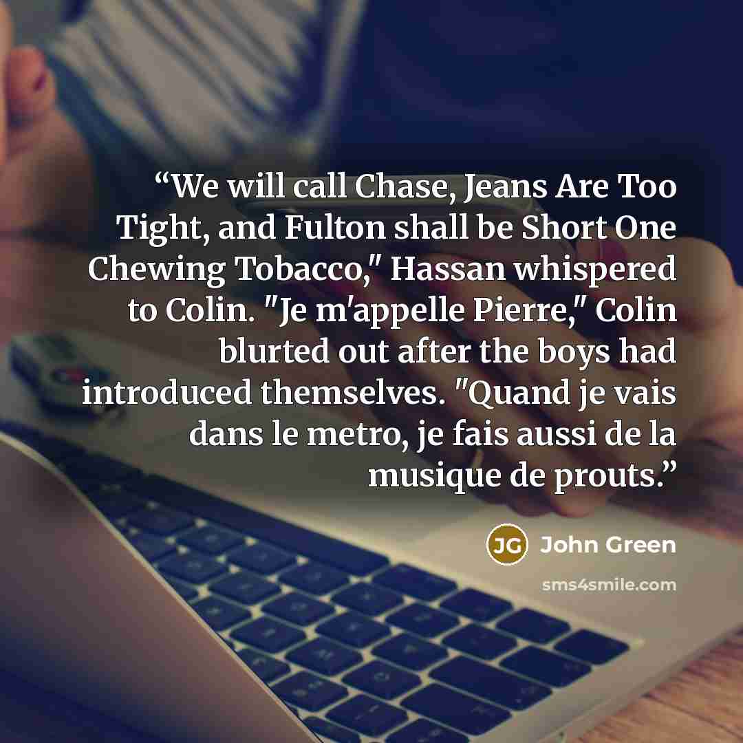 “We will call Chase, Jeans Are Too Tight, and Fulton shall be Short One Chewing Tobacco," Hassan whispered to Colin. "Je m'appelle Pierre," Colin blurted out after the boys had introduced themselves. "Quand je vais dans le metro, je fais aussi de la musique de prouts.” quote by John Green