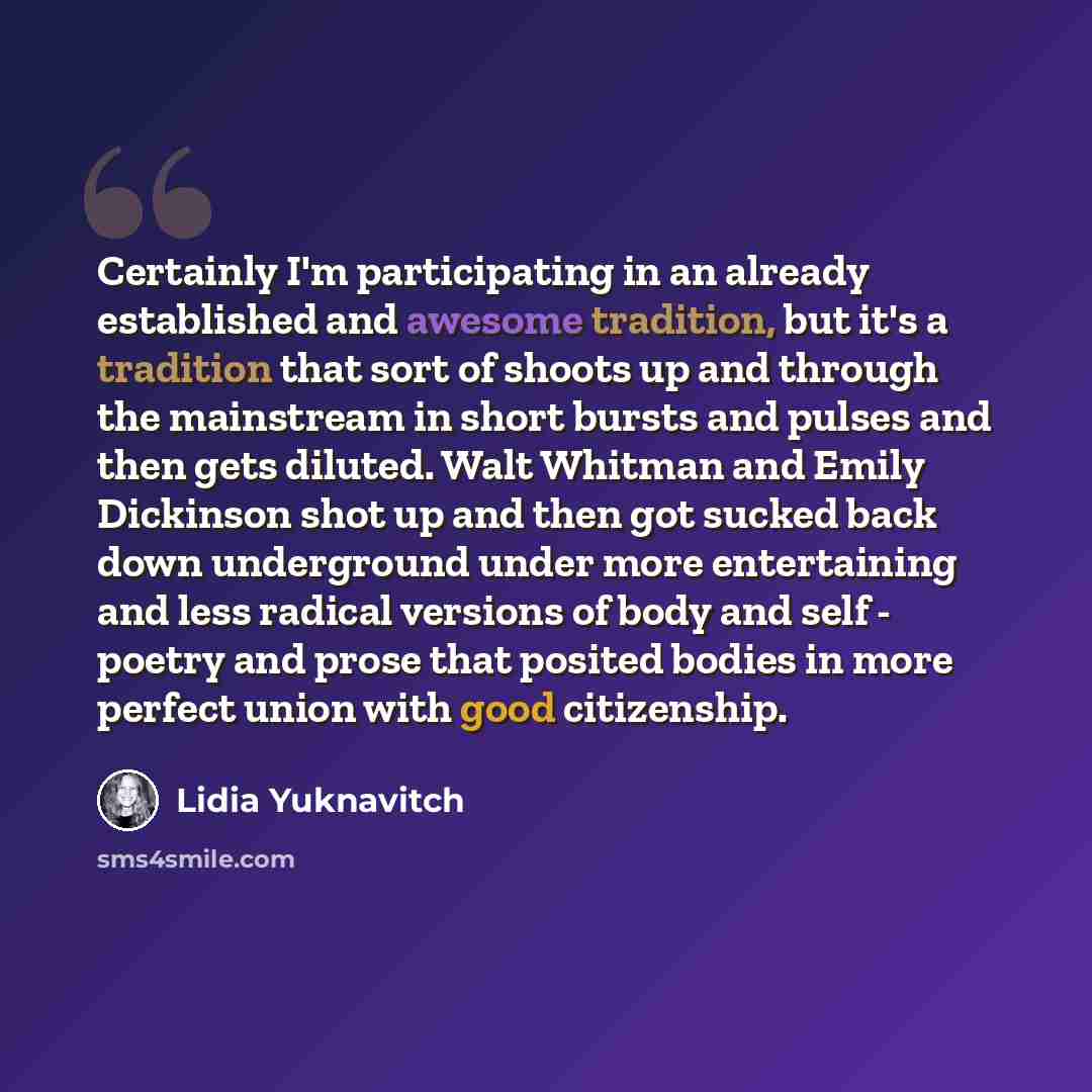 “Certainly I'm participating in an already established and awesome tradition, but it's a tradition that sort of shoots up and through the mainstream in short bursts and pulses and then gets diluted. Walt Whitman and Emily Dickinson shot up and then got sucked back down underground under more…” quote by Lidia Yuknavitch