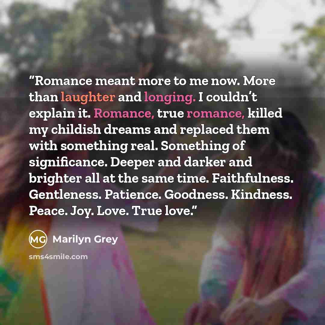 “Romance meant more to me now. More than laughter and longing. I couldn’t explain it. Romance, true romance, killed my childish dreams and replaced them with something real. Something of significance. Deeper and darker and brighter all at the same time. Faithfulness. Gentleness. Patience. Goodness…” quote by Marilyn Grey