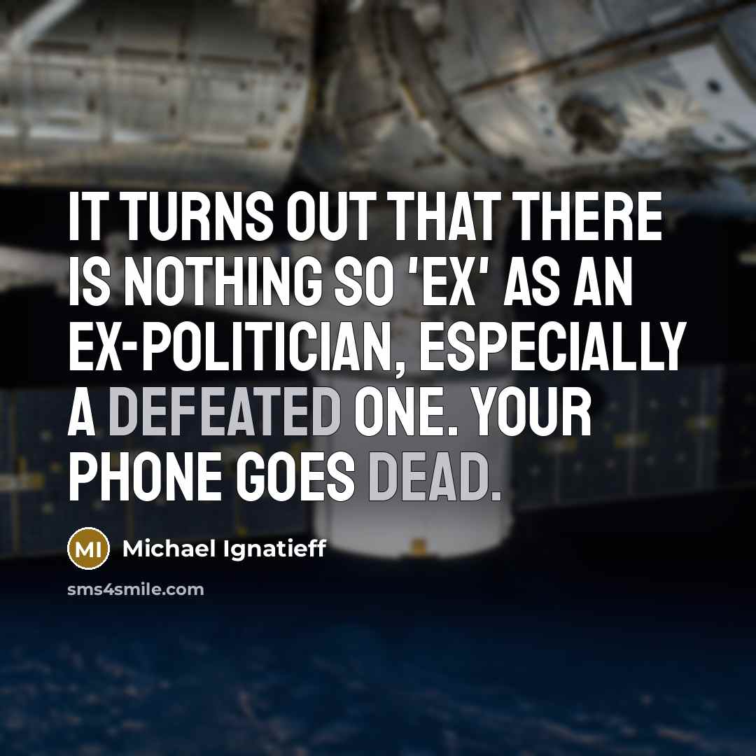 “It turns out that there is nothing so 'ex' as an ex-politician, especially a defeated one. Your phone goes dead.” quote by Michael Ignatieff