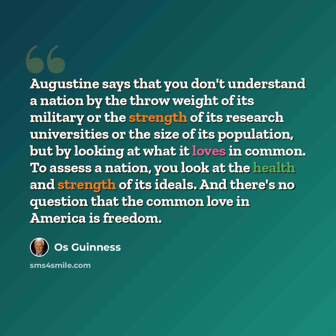 “Augustine says that you don't understand a nation by the throw weight of its military or the strength of its research universities or the size of its population, but by looking at what it loves in common. To assess a nation, you look at the health and strength of its ideals. And there's no…” quote by Os Guinness