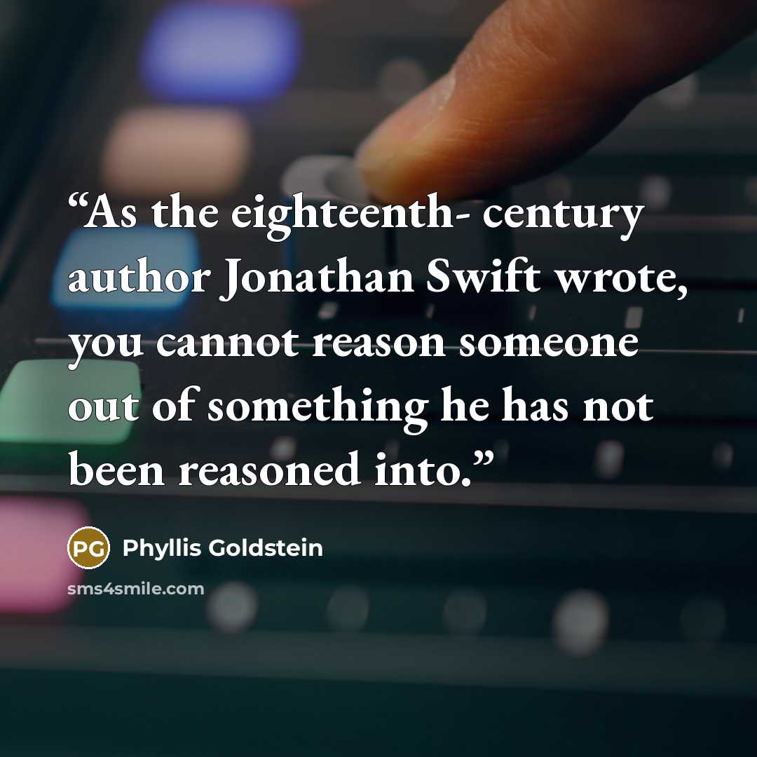 “As the eighteenth- century author Jonathan Swift wrote, you cannot reason someone out of something he has not been reasoned into.” quote by Phyllis Goldstein