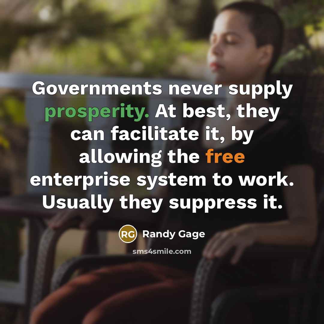 “Governments never supply prosperity. At best, they can facilitate it, by allowing the free enterprise system to work. Usually they suppress it.” quote by Randy Gage