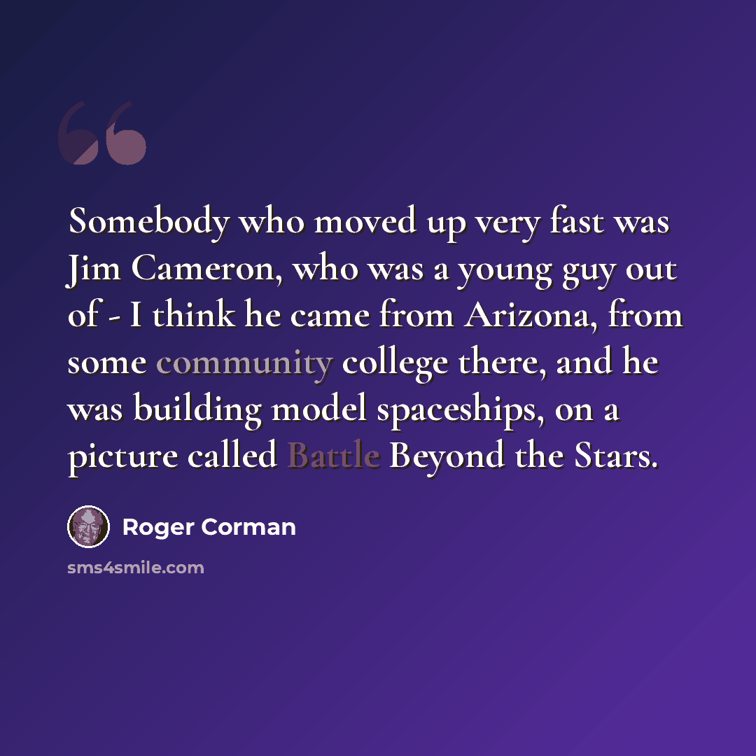 “Somebody who moved up very fast was Jim Cameron, who was a young guy out of - I think he came from Arizona, from some community college there, and he was building model spaceships, on a picture called Battle Beyond the Stars.” quote by Roger Corman