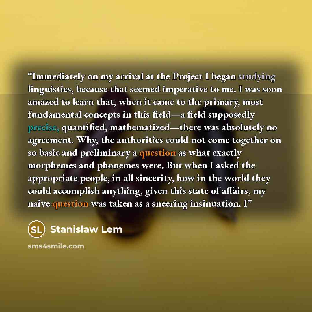 “Immediately on my arrival at the Project I began studying linguistics, because that seemed imperative to me. I was soon amazed to learn that, when it came to the primary, most fundamental concepts in this field—a field supposedly precise, quantified, mathematized—there was absolutely no agreement…” quote by Stanisław Lem