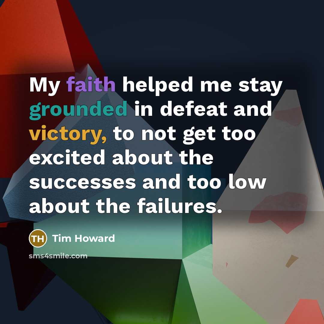 “My faith helped me stay grounded in defeat and victory, to not get too excited about the successes and too low about the failures.” quote by Tim Howard