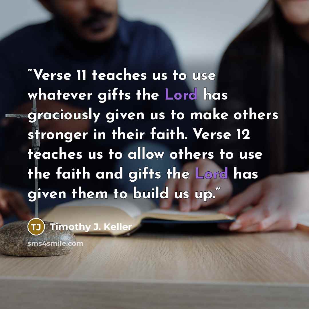 “Verse 11 teaches us to use whatever gifts the Lord has graciously given us to make others stronger in their faith. Verse 12 teaches us to allow others to use the faith and gifts the Lord has given them to build us up.” quote by Timothy J. Keller