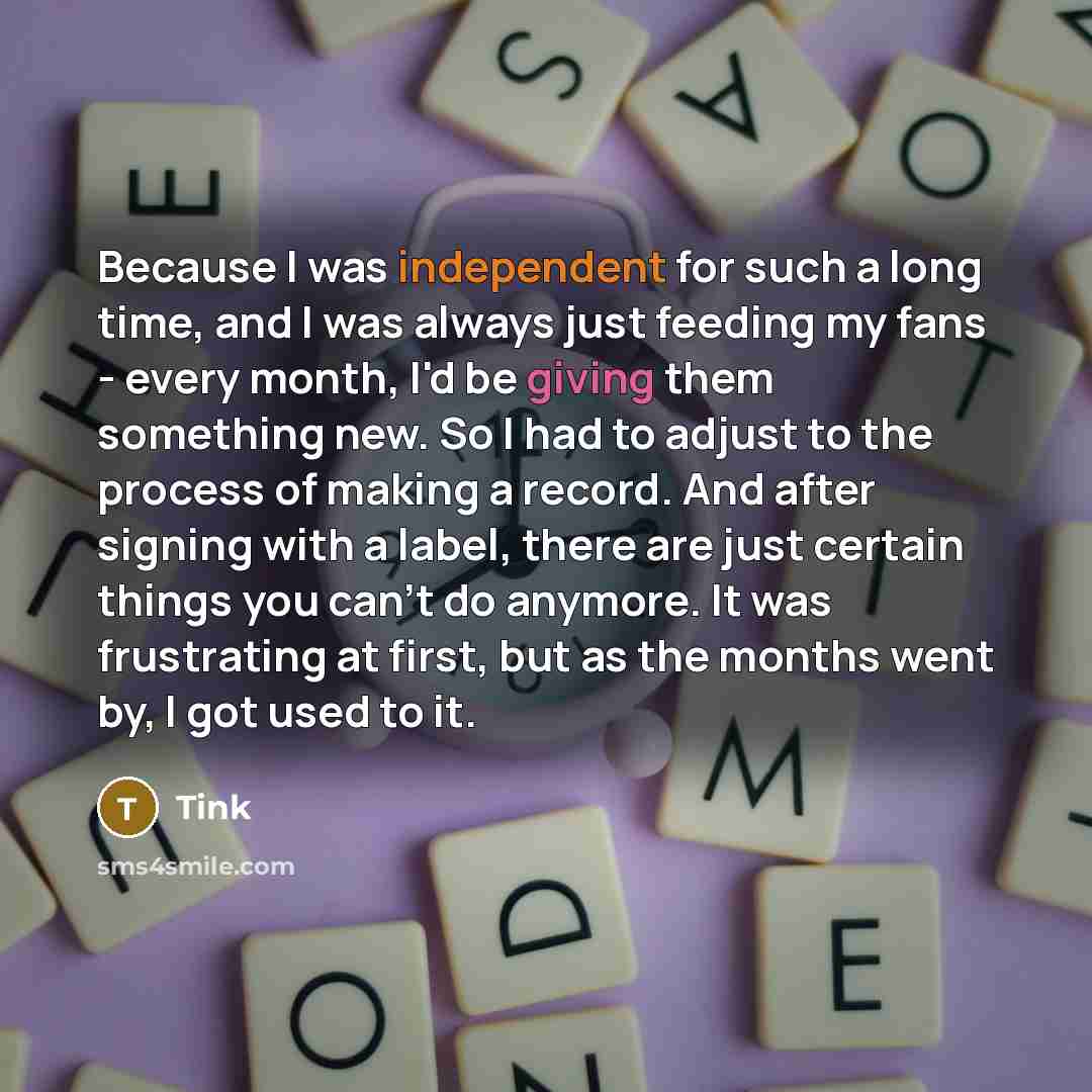 “Because I was independent for such a long time, and I was always just feeding my fans - every month, I'd be giving them something new. So I had to adjust to the process of making a record. And after signing with a label, there are just certain things you can't do anymore. It was frustrating at…” quote by Tink