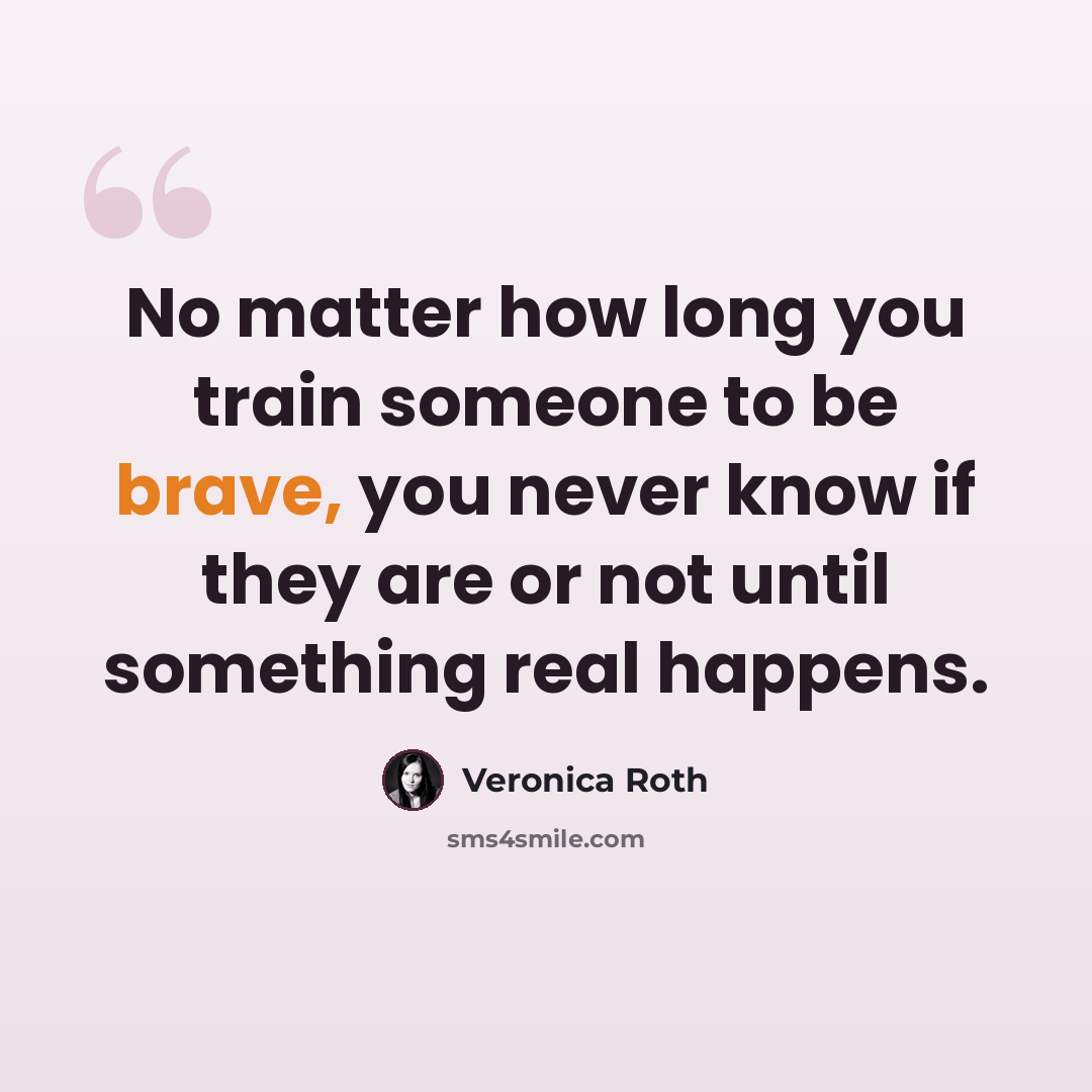 “No matter how long you train someone to be brave, you never know if they are or not until something real happens.” quote by Veronica Roth
