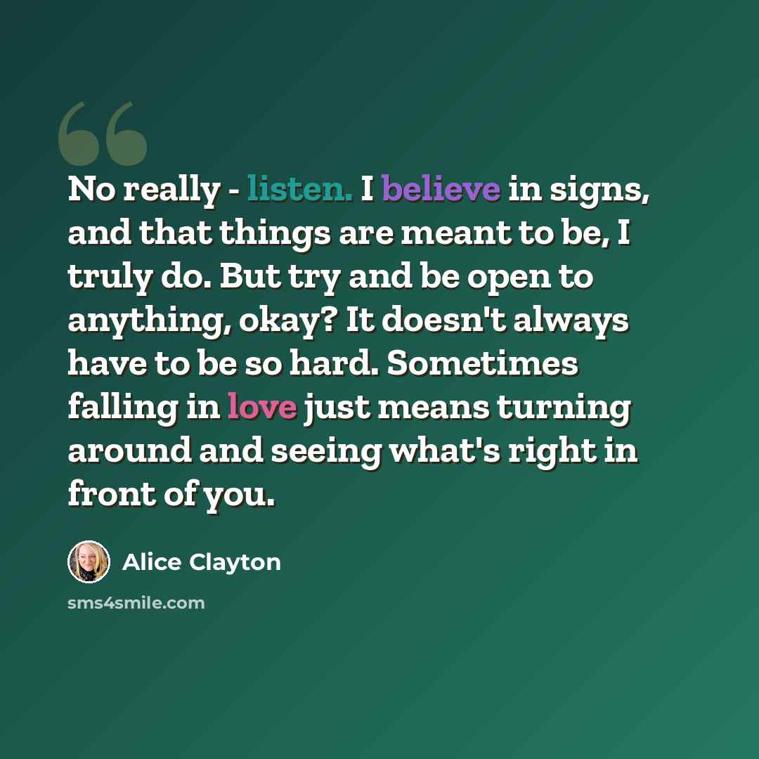“No really - listen. I believe in signs, and that things are meant to be, I truly do. But try and be open to anything, okay? It doesn't always have to be so hard. Sometimes falling in love just means turning around and seeing what's right in front of you.” quote by Alice Clayton