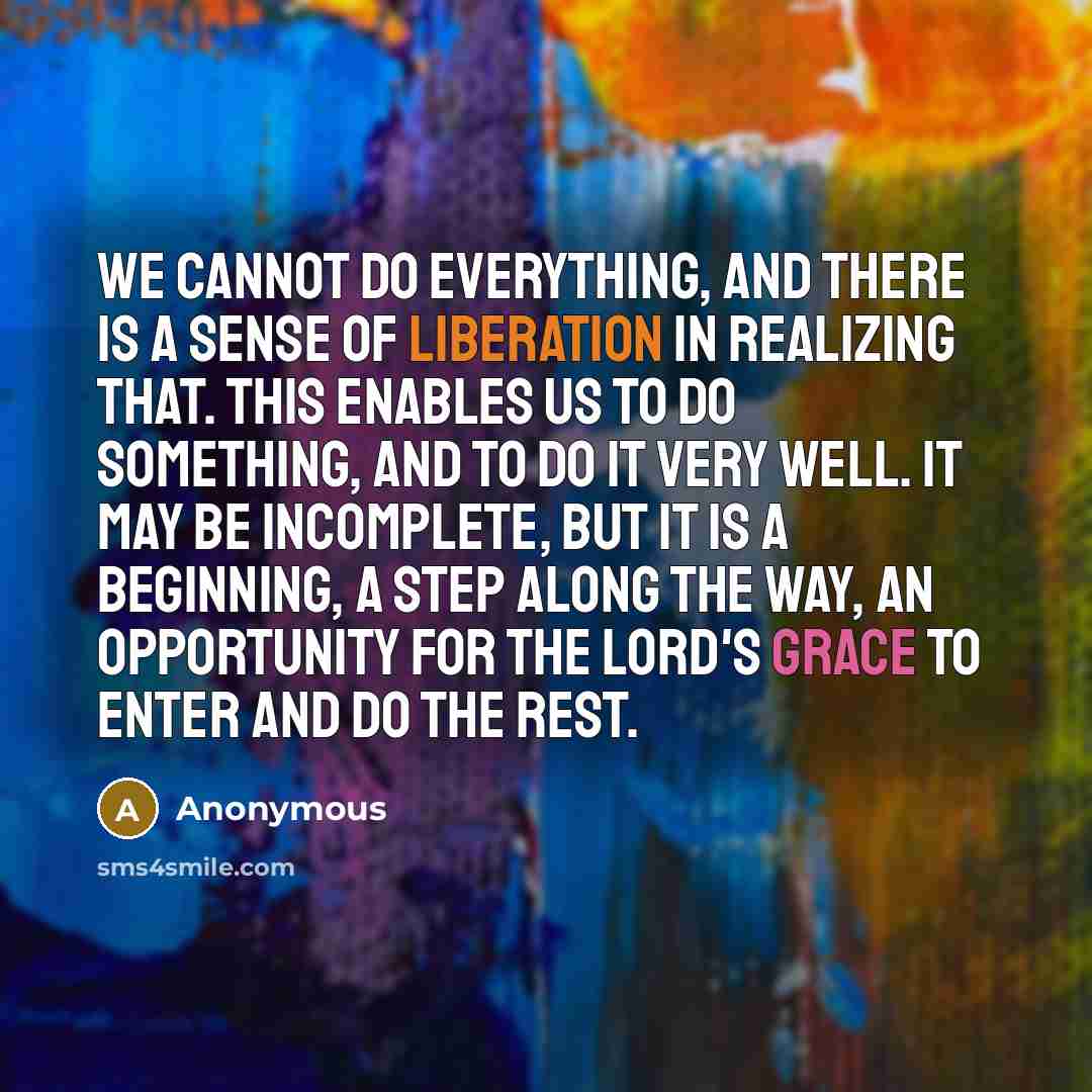 “We cannot do everything, and there is a sense of liberation in realizing that. This enables us to do something, and to do it very well. It may be incomplete, but it is a beginning, a step along the way, an opportunity for the Lord's grace to enter and do the rest.” quote by Anonymous