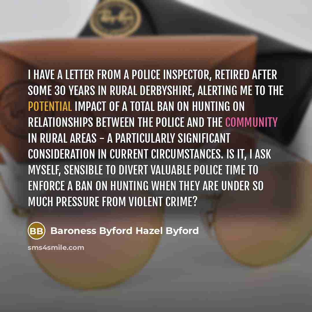 “I have a letter from a police inspector, retired after some 30 years in rural Derbyshire, alerting me to the potential impact of a total ban on hunting on relationships between the police and the community in rural areas - a particularly significant consideration in current circumstances. Is it, I…” quote by Baroness Byford Hazel Byford
