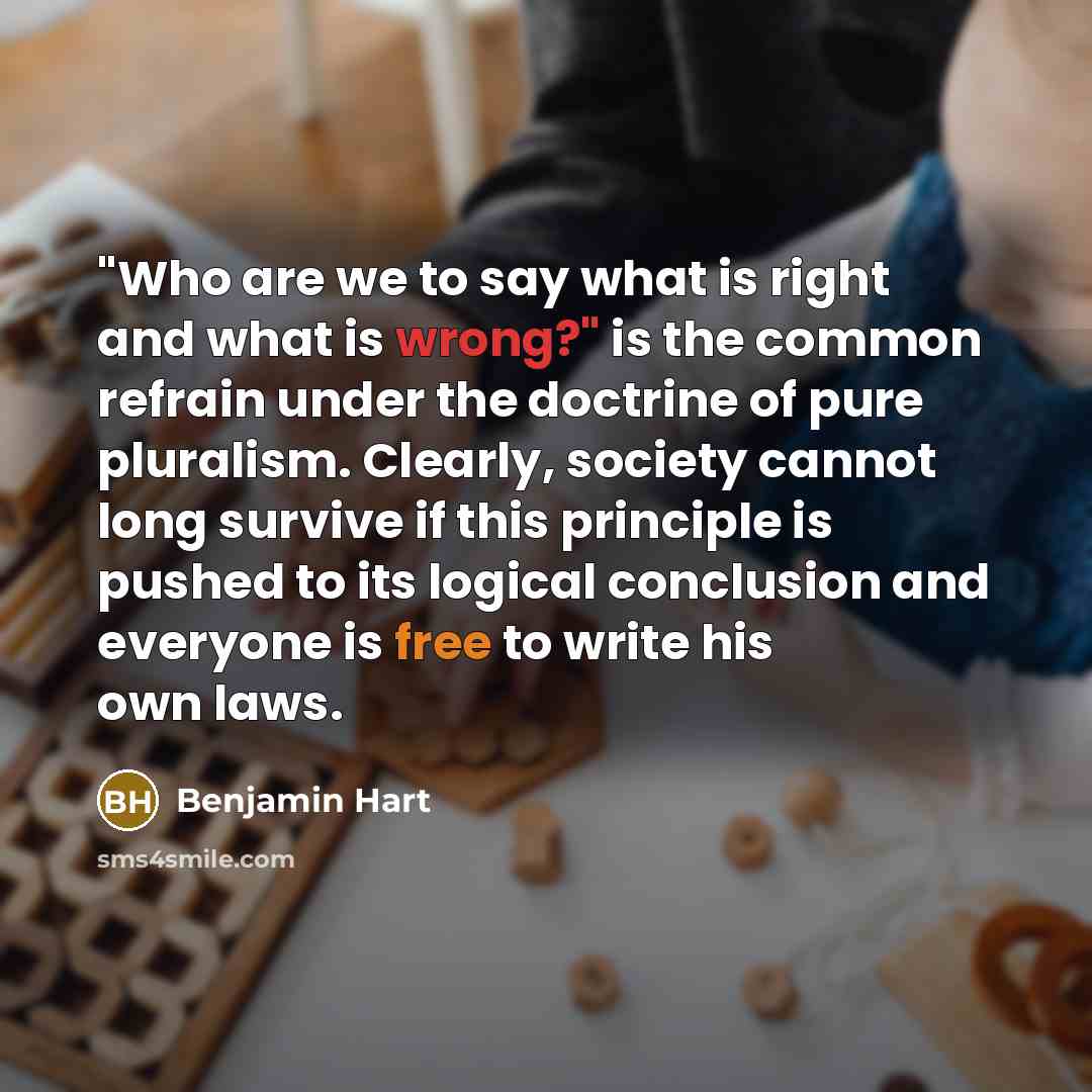 “"Who are we to say what is right and what is wrong?" is the common refrain under the doctrine of pure pluralism. Clearly, society cannot long survive if this principle is pushed to its logical conclusion and everyone is free to write his own laws.” quote by Benjamin Hart