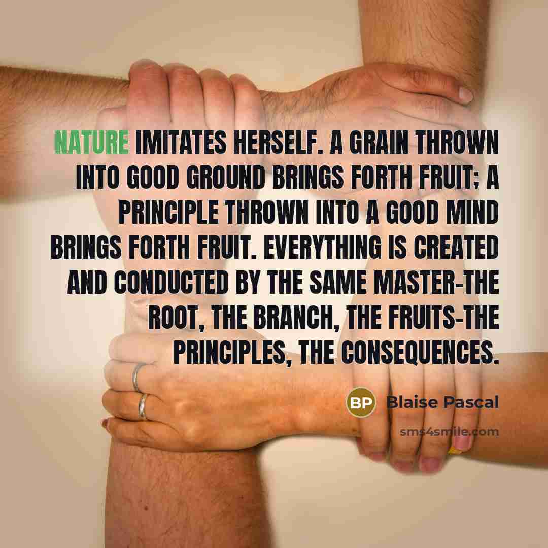 “Nature imitates herself. A grain thrown into good ground brings forth fruit; a principle thrown into a good mind brings forth fruit. Everything is created and conducted by the same Master-the root, the branch, the fruits-the principles, the consequences.” quote by Blaise Pascal