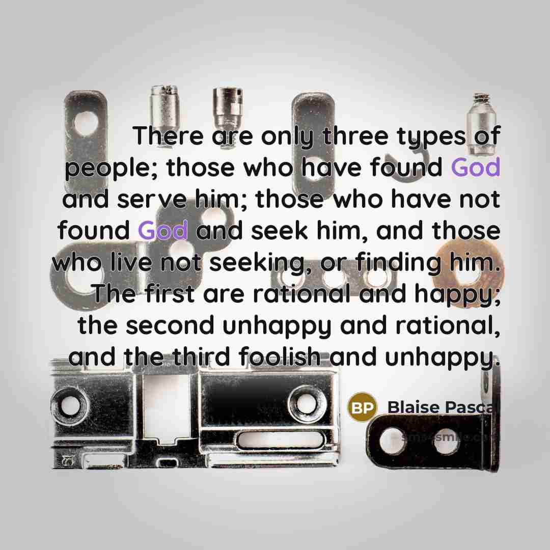“There are only three types of people; those who have found God and serve him; those who have not found God and seek him, and those who live not seeking, or finding him. The first are rational and happy; the second unhappy and rational, and the third foolish and unhappy.” quote by Blaise Pascal