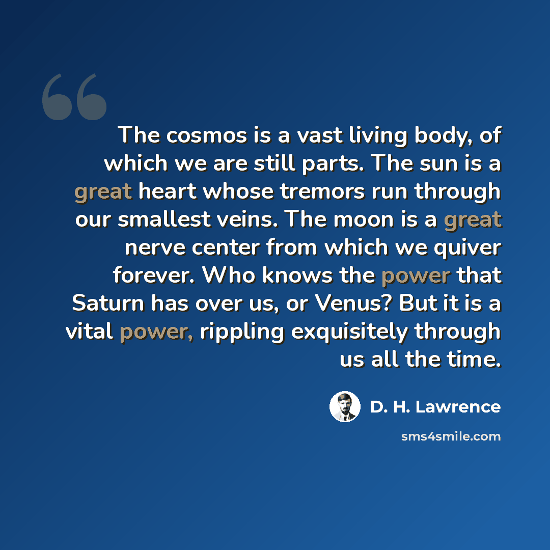 “The cosmos is a vast living body, of which we are still parts. The sun is a great heart whose tremors run through our smallest veins. The moon is a great nerve center from which we quiver forever. Who knows the power that Saturn has over us, or Venus? But it is a vital power, rippling exquisitely…” quote by D. H. Lawrence