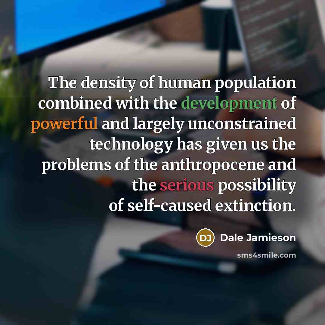 “The density of human population combined with the development of powerful and largely unconstrained technology has given us the problems of the anthropocene and the serious possibility of self-caused extinction.” quote by Dale Jamieson