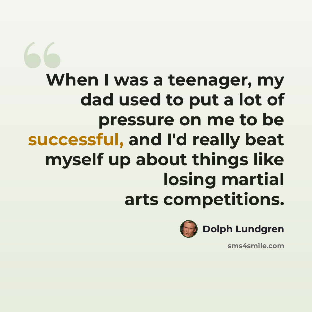 “When I was a teenager, my dad used to put a lot of pressure on me to be successful, and I'd really beat myself up about things like losing martial arts competitions.” quote by Dolph Lundgren