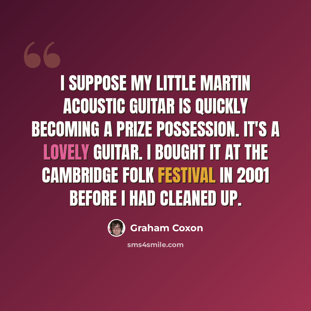 “I suppose my little Martin acoustic guitar is quickly becoming a prize possession. It's a lovely guitar. I bought it at the Cambridge Folk Festival in 2001 before I had cleaned up.” quote by Graham Coxon