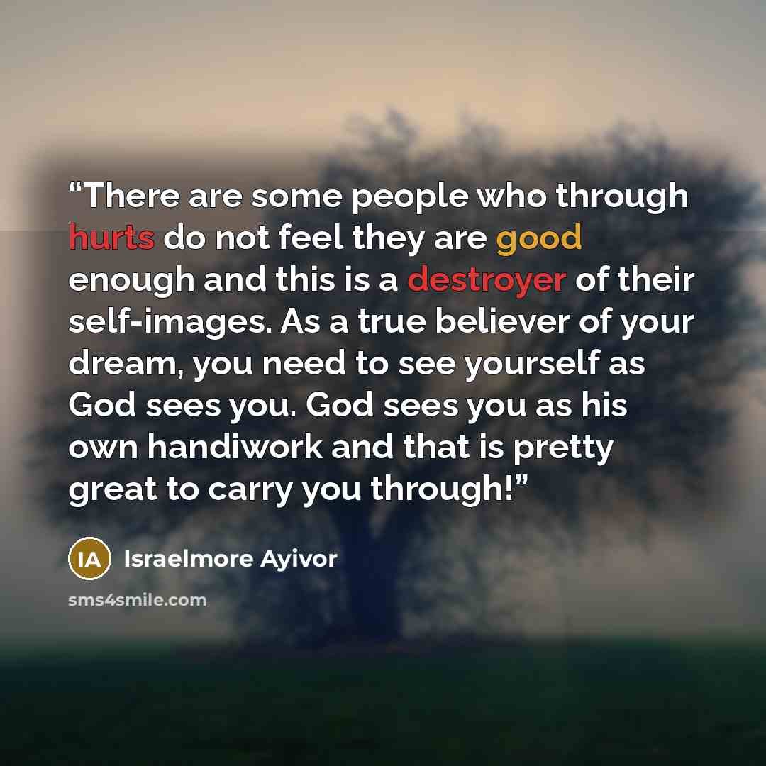 “There are some people who through hurts do not feel they are good enough and this is a destroyer of their self-images. As a true believer of your dream, you need to see yourself as God sees you. God sees you as his own handiwork and that is pretty great to carry you through!” quote by Israelmore Ayivor
