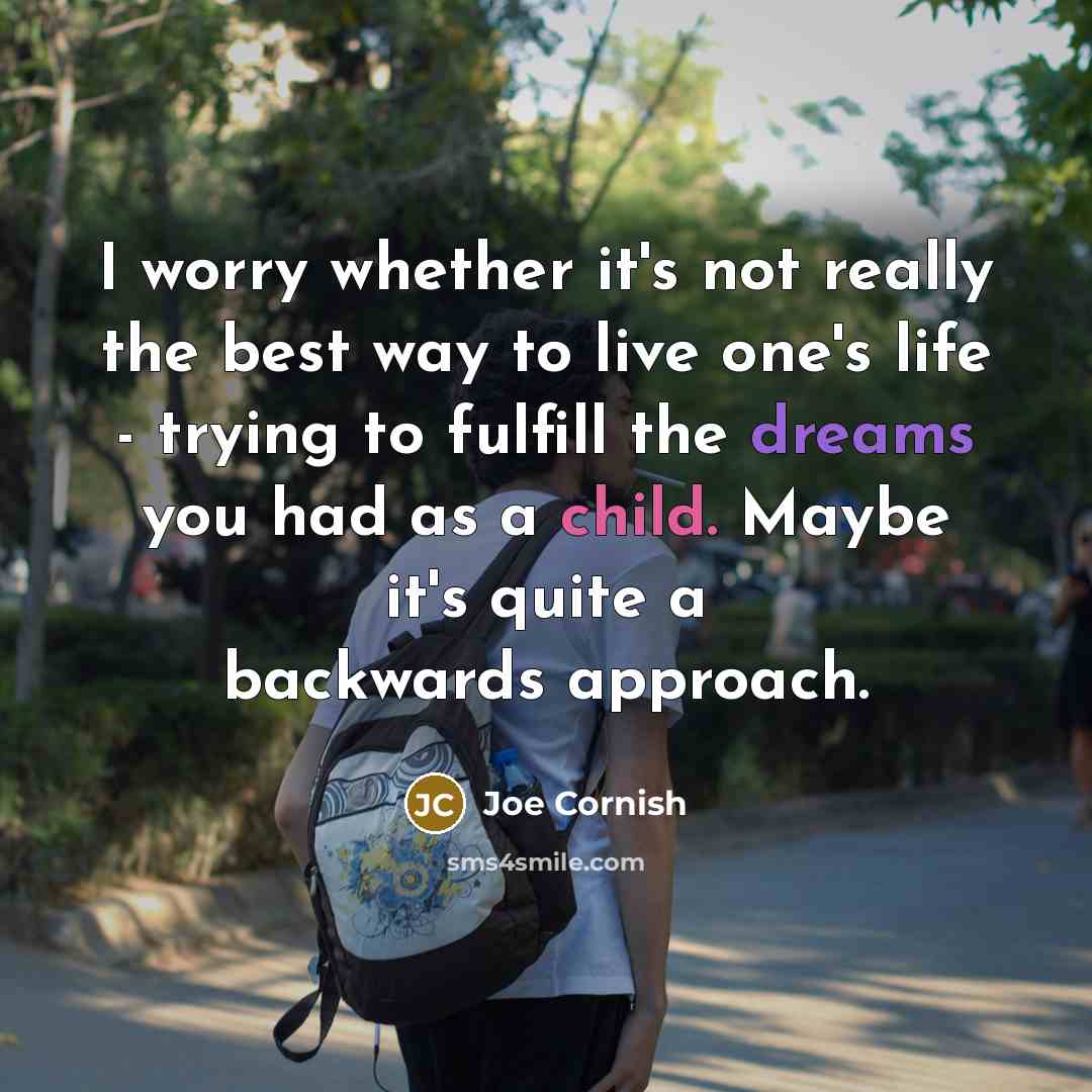 “I worry whether it's not really the best way to live one's life - trying to fulfill the dreams you had as a child. Maybe it's quite a backwards approach.” quote by Joe Cornish