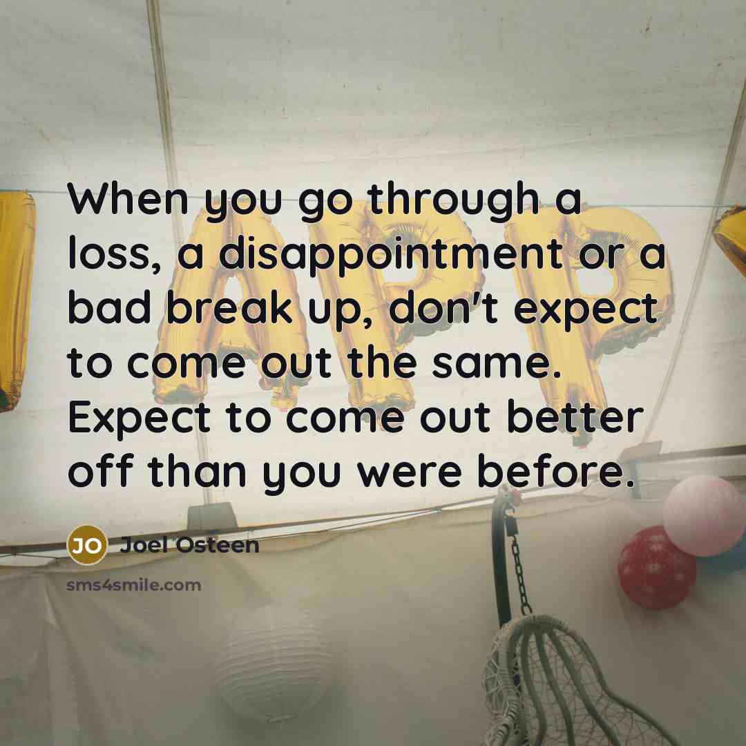 “When you go through a loss, a disappointment or a bad break up, don't expect to come out the same. Expect to come out better off than you were before.” quote by Joel Osteen