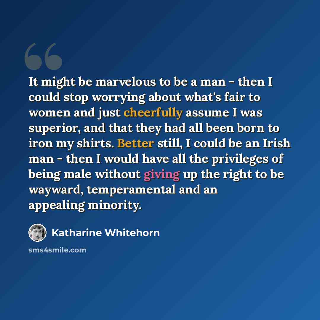 “It might be marvelous to be a man - then I could stop worrying about what's fair to women and just cheerfully assume I was superior, and that they had all been born to iron my shirts. Better still, I could be an Irish man - then I would have all the privileges of being male without giving up the…” quote by Katharine Whitehorn