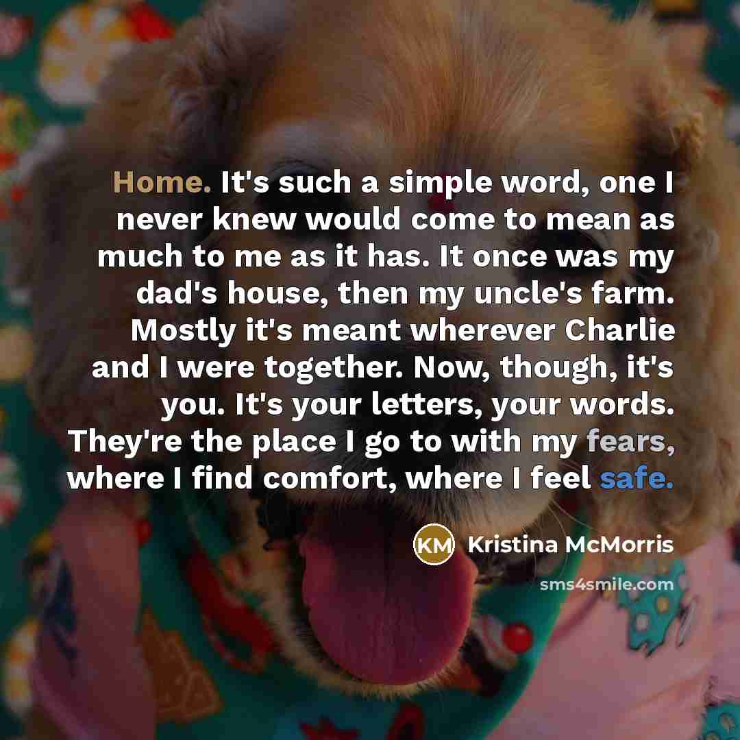 “Home. It's such a simple word, one I never knew would come to mean as much to me as it has. It once was my dad's house, then my uncle's farm. Mostly it's meant wherever Charlie and I were together. Now, though, it's you. It's your letters, your words. They're the place I go to with my fears, where…” quote by Kristina McMorris