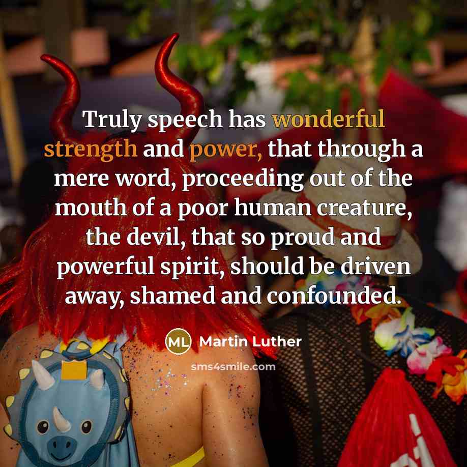 “Truly speech has wonderful strength and power, that through a mere word, proceeding out of the mouth of a poor human creature, the devil, that so proud and powerful spirit, should be driven away, shamed and confounded.” quote by Martin Luther