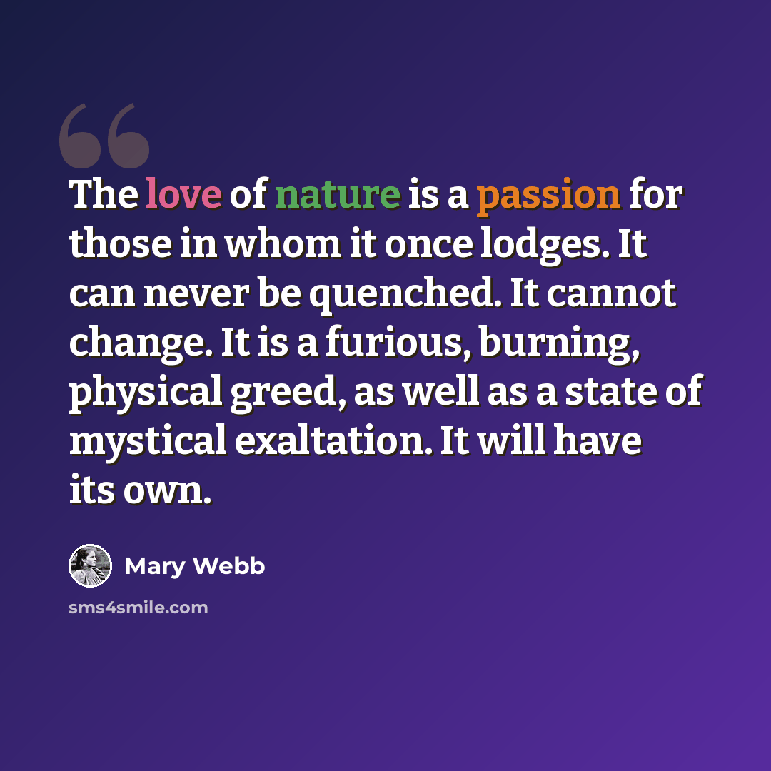 “The love of nature is a passion for those in whom it once lodges. It can never be quenched. It cannot change. It is a furious, burning, physical greed, as well as a state of mystical exaltation. It will have its own.” quote by Mary Webb