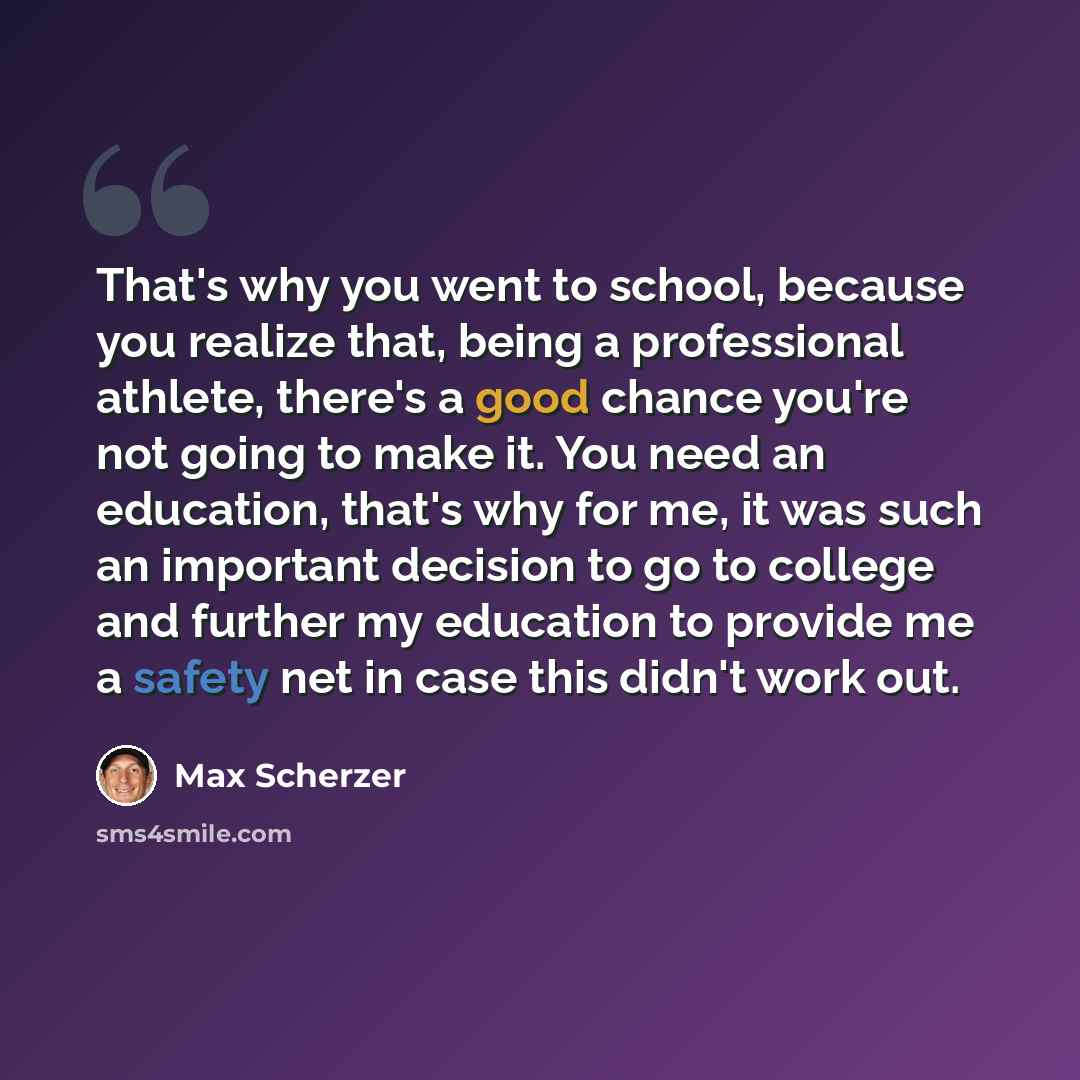 “That's why you went to school, because you realize that, being a professional athlete, there's a good chance you're not going to make it. You need an education, that's why for me, it was such an important decision to go to college and further my education to provide me a safety net in case this…” quote by Max Scherzer