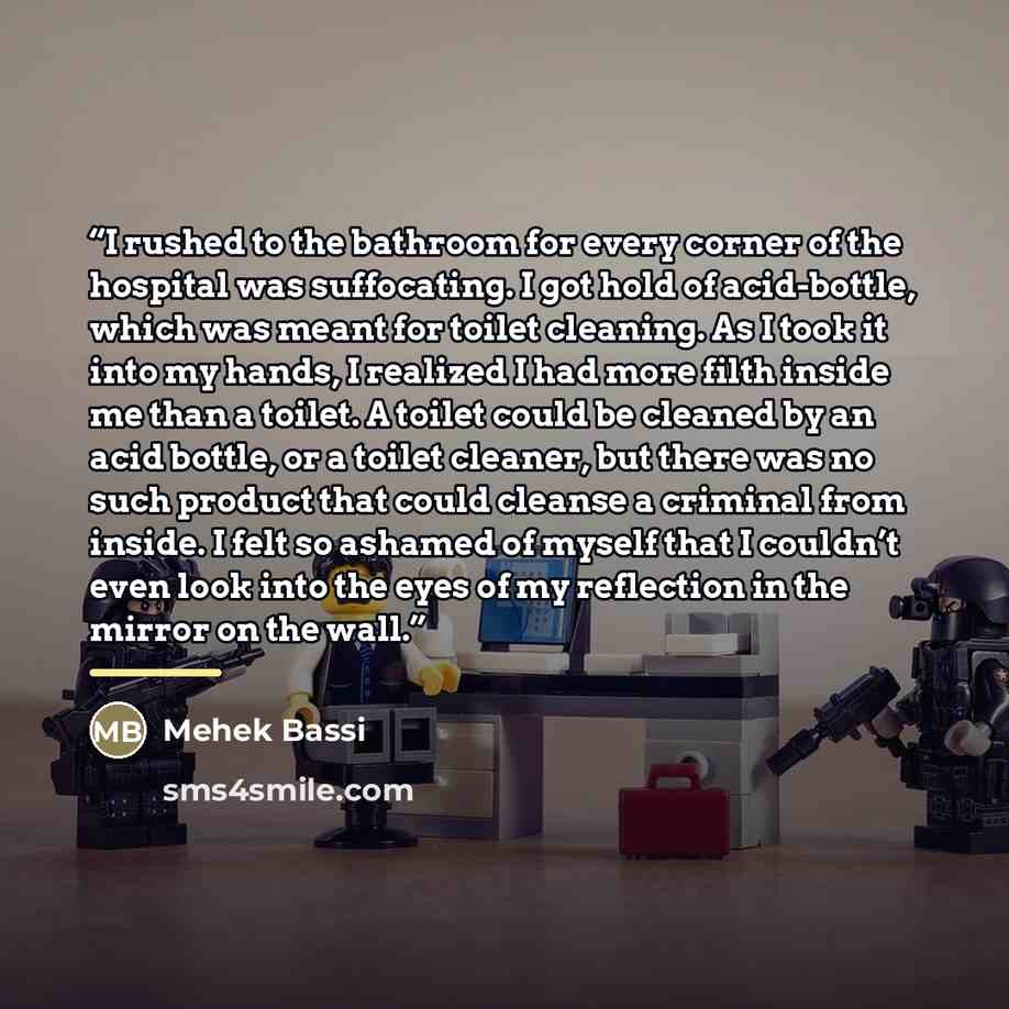 “I rushed to the bathroom for every corner of the hospital was suffocating. I got hold of acid-bottle, which was meant for toilet cleaning. As I took it into my hands, I realized I had more filth inside me than a toilet. A toilet could be cleaned by an acid bottle, or a toilet cleaner, but there…” quote by Mehek Bassi