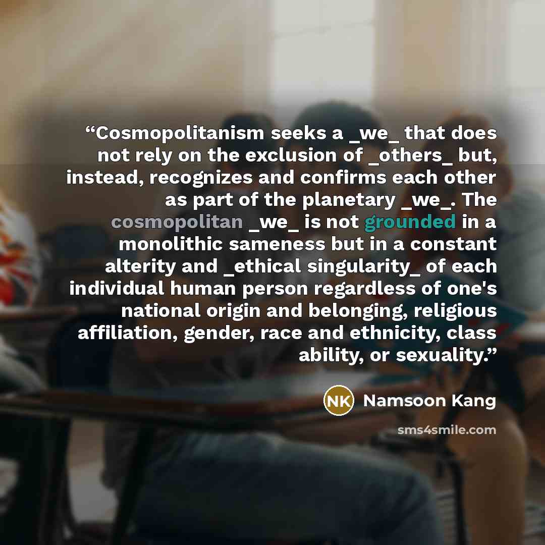 “Cosmopolitanism seeks a _we_ that does not rely on the exclusion of _others_ but, instead, recognizes and confirms each other as part of the planetary _we_. The cosmopolitan _we_ is not grounded in a monolithic sameness but in a constant alterity and _ethical singularity_ of each individual human…” quote by Namsoon Kang