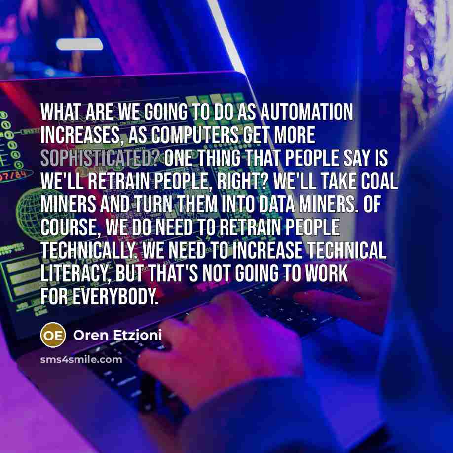 “What are we going to do as automation increases, as computers get more sophisticated? One thing that people say is we'll retrain people, right? We'll take coal miners and turn them into data miners. Of course, we do need to retrain people technically. We need to increase technical literacy, but…” quote by Oren Etzioni