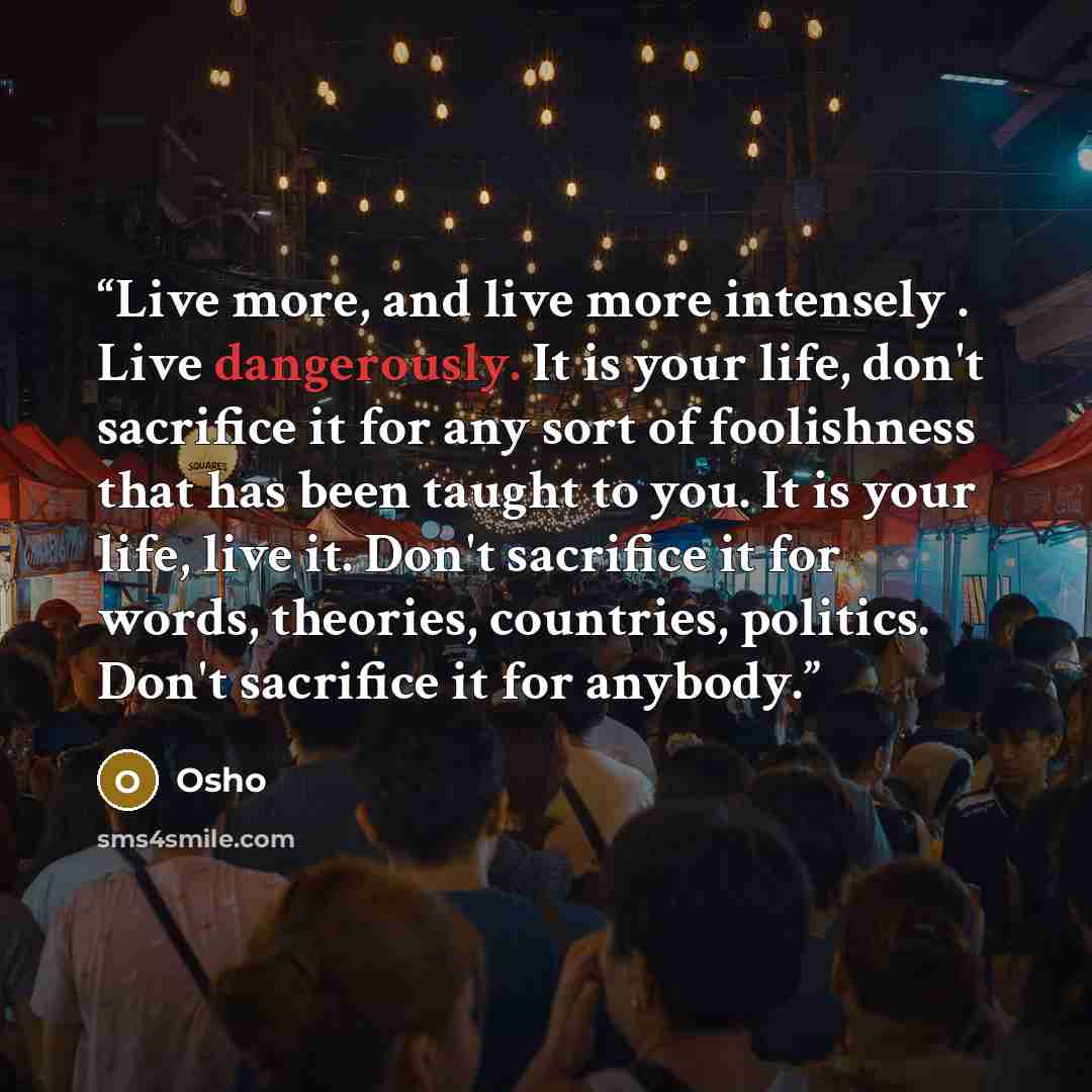 “Live more, and live more intensely . Live dangerously. It is your life, don't sacrifice it for any sort of foolishness that has been taught to you. It is your life, live it. Don't sacrifice it for words, theories, countries, politics. Don't sacrifice it for anybody.” quote by Osho